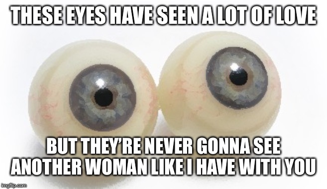 eyeballs | THESE EYES HAVE SEEN A LOT OF LOVE; BUT THEY’RE NEVER GONNA SEE ANOTHER WOMAN LIKE I HAVE WITH YOU | image tagged in eyeballs | made w/ Imgflip meme maker