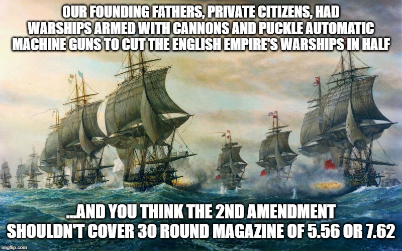 2nd Amendment | OUR FOUNDING FATHERS, PRIVATE CITIZENS, HAD WARSHIPS ARMED WITH CANNONS AND PUCKLE AUTOMATIC MACHINE GUNS TO CUT THE ENGLISH EMPIRE'S WARSHIPS IN HALF; ...AND YOU THINK THE 2ND AMENDMENT SHOULDN'T COVER 30 ROUND MAGAZINE OF 5.56 OR 7.62 | image tagged in 2nd amendment | made w/ Imgflip meme maker