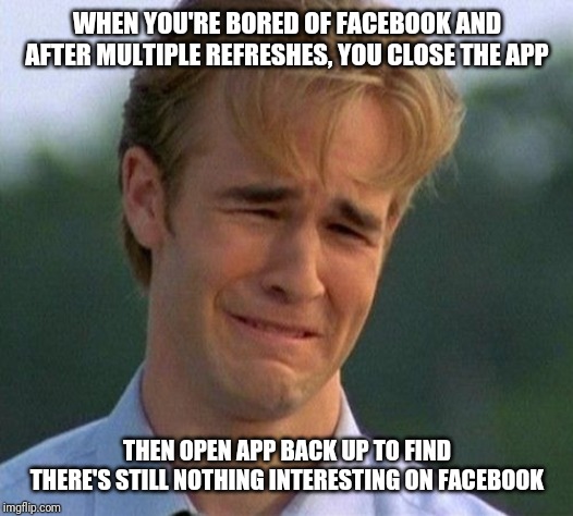 1990s First World Problems | WHEN YOU'RE BORED OF FACEBOOK AND AFTER MULTIPLE REFRESHES, YOU CLOSE THE APP; THEN OPEN APP BACK UP TO FIND THERE'S STILL NOTHING INTERESTING ON FACEBOOK | image tagged in memes,1990s first world problems | made w/ Imgflip meme maker