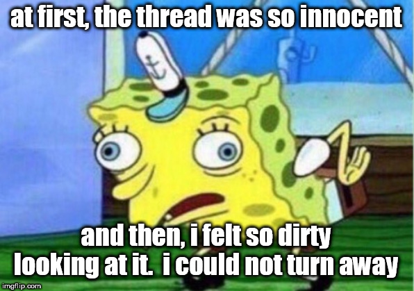 Mocking Spongebob Meme | at first, the thread was so innocent; and then, i felt so dirty looking at it.  i could not turn away | image tagged in memes,mocking spongebob | made w/ Imgflip meme maker
