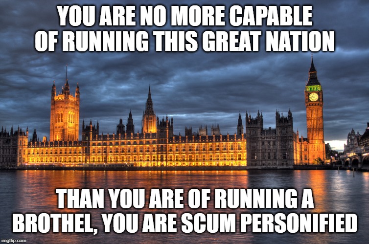 Houses of Parliament | YOU ARE NO MORE CAPABLE OF RUNNING THIS GREAT NATION; THAN YOU ARE OF RUNNING A BROTHEL, YOU ARE SCUM PERSONIFIED | image tagged in houses of parliament | made w/ Imgflip meme maker