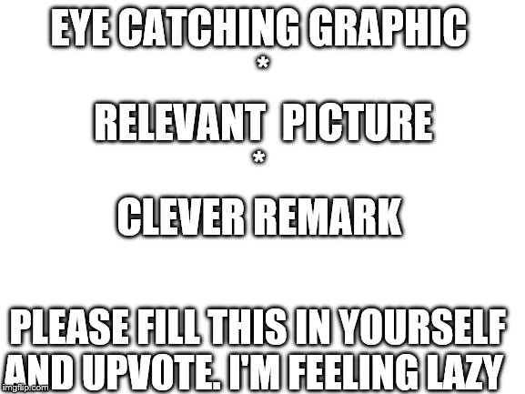 Blank White Template | EYE CATCHING GRAPHIC 
*
RELEVANT  PICTURE
* 

CLEVER REMARK; PLEASE FILL THIS IN YOURSELF AND UPVOTE. I'M FEELING LAZY | image tagged in blank white template | made w/ Imgflip meme maker