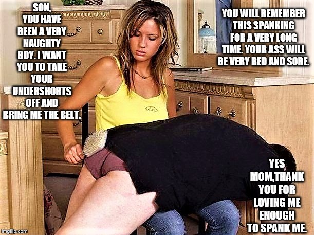 Mother spanking Son | YOU WILL REMEMBER THIS SPANKING FOR A VERY LONG TIME. YOUR ASS WILL BE VERY RED AND SORE. SON, YOU HAVE BEEN A VERY NAUGHTY BOY. I WANT YOU TO TAKE YOUR UNDERSHORTS OFF AND BRING ME THE BELT. YES MOM,THANK YOU FOR LOVING ME ENOUGH TO SPANK ME. | image tagged in bare bottom spanking,belt spanking,f-m spanking,otk spanking,hairbrush spanking,strapping | made w/ Imgflip meme maker