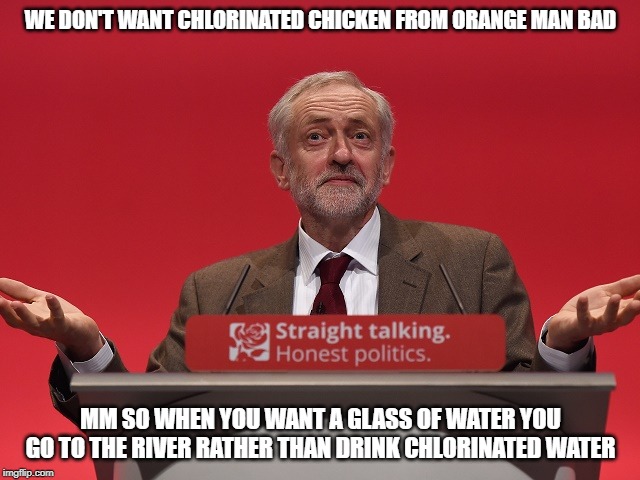 Jeremy Corbyn | WE DON'T WANT CHLORINATED CHICKEN FROM ORANGE MAN BAD; MM SO WHEN YOU WANT A GLASS OF WATER YOU GO TO THE RIVER RATHER THAN DRINK CHLORINATED WATER | image tagged in jeremy corbyn | made w/ Imgflip meme maker