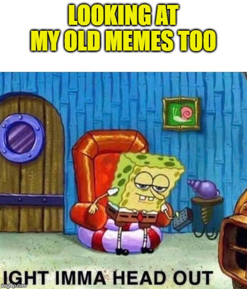 Spongebob Ight Imma Head Out Meme | LOOKING AT MY OLD MEMES TOO | image tagged in spongebob ight imma head out | made w/ Imgflip meme maker