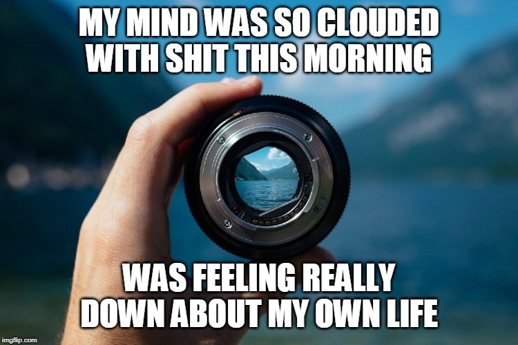 fresh perspective | MY MIND WAS SO CLOUDED WITH SHIT THIS MORNING WAS FEELING REALLY DOWN ABOUT MY OWN LIFE | image tagged in fresh perspective | made w/ Imgflip meme maker