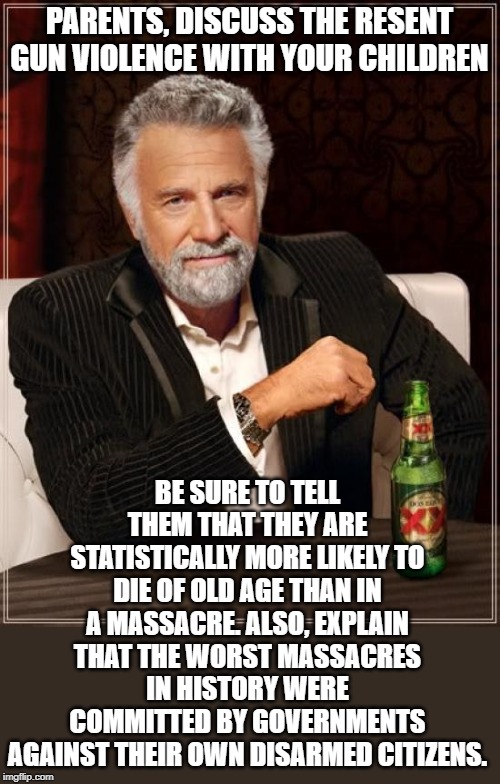 Stop the fear mongering and tell them the truth. | PARENTS, DISCUSS THE RESENT GUN VIOLENCE WITH YOUR CHILDREN; BE SURE TO TELL THEM THAT THEY ARE STATISTICALLY MORE LIKELY TO DIE OF OLD AGE THAN IN A MASSACRE. ALSO, EXPLAIN THAT THE WORST MASSACRES IN HISTORY WERE COMMITTED BY GOVERNMENTS AGAINST THEIR OWN DISARMED CITIZENS. | image tagged in memes,the most interesting man in the world | made w/ Imgflip meme maker