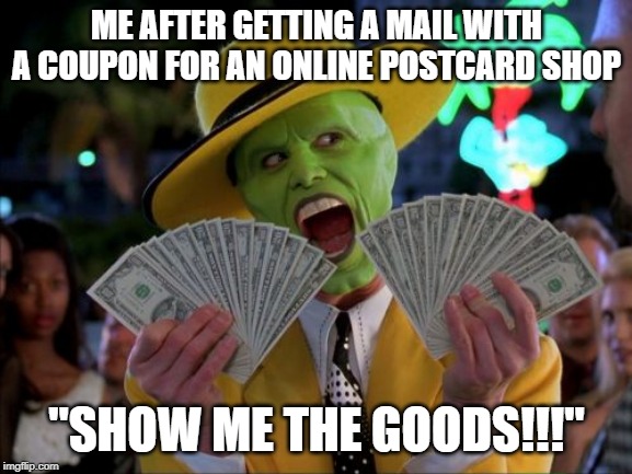 Money Money Meme | ME AFTER GETTING A MAIL WITH A COUPON FOR AN ONLINE POSTCARD SHOP; "SHOW ME THE GOODS!!!" | image tagged in memes,money money | made w/ Imgflip meme maker