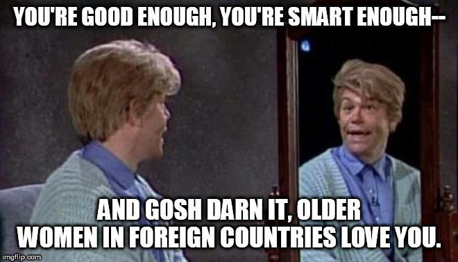 Stuart Smalley | YOU'RE GOOD ENOUGH, YOU'RE SMART ENOUGH--; AND GOSH DARN IT, OLDER WOMEN IN FOREIGN COUNTRIES LOVE YOU. | image tagged in stuart smalley | made w/ Imgflip meme maker