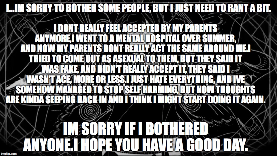 I dont really know what to do anymore, does anyone have any tips for dealing with stress? | I DONT REALLY FEEL ACCEPTED BY MY PARENTS ANYMORE,I WENT TO A MENTAL HOSPITAL OVER SUMMER, AND NOW MY PARENTS DONT REALLY ACT THE SAME AROUND ME.I TRIED TO COME OUT AS ASEXUAL TO THEM, BUT THEY SAID IT WAS FAKE, AND DIDN'T REALLY ACCEPT IT, THEY SAID I WASN'T ACE, MORE OR LESS.I JUST HATE EVERYTHING, AND IVE SOMEHOW MANAGED TO STOP SELF HARMING, BUT NOW THOUGHTS ARE KINDA SEEPING BACK IN AND I THINK I MIGHT START DOING IT AGAIN. I...IM SORRY TO BOTHER SOME PEOPLE, BUT I JUST NEED TO RANT A BIT. IM SORRY IF I BOTHERED ANYONE.I HOPE YOU HAVE A GOOD DAY. | made w/ Imgflip meme maker