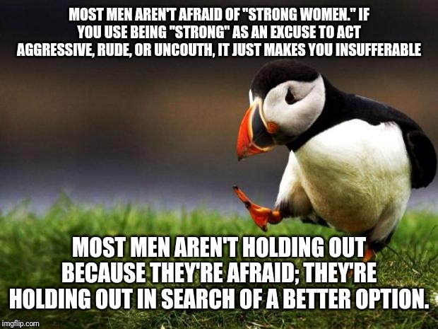 "Strong" Women | MOST MEN AREN'T AFRAID OF "STRONG WOMEN." IF YOU USE BEING "STRONG" AS AN EXCUSE TO ACT AGGRESSIVE, RUDE, OR UNCOUTH, IT JUST MAKES YOU INSUFFERABLE; MOST MEN AREN'T HOLDING OUT BECAUSE THEY'RE AFRAID; THEY'RE HOLDING OUT IN SEARCH OF A BETTER OPTION. | image tagged in memes,unpopular opinion puffin | made w/ Imgflip meme maker