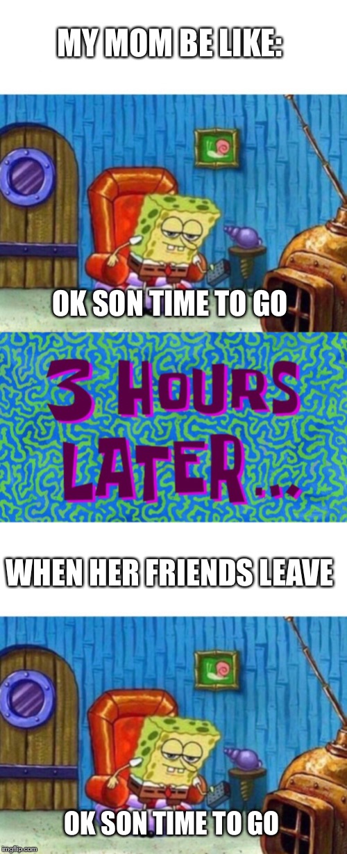 MY MOM BE LIKE:; OK SON TIME TO GO; WHEN HER FRIENDS LEAVE; OK SON TIME TO GO | image tagged in sponge bob | made w/ Imgflip meme maker