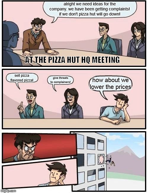 Boardroom Meeting Suggestion | alright we need ideas for the company. we have been getting complaints! if we don't pizza hut will go down! AT THE PIZZA HUT HQ MEETING; sell pizza flavored pizza! give threats to complainers! how about we lower the prices | image tagged in memes,boardroom meeting suggestion | made w/ Imgflip meme maker