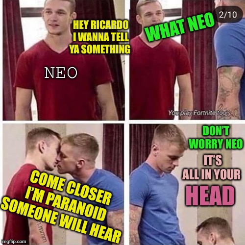 Two gay boys red blue blow job | NEO HEY RICARDO I WANNA TELL YA SOMETHING WHAT NEO COME CLOSER I’M PARANOID SOMEONE WILL HEAR DON’T WORRY NEO IT’S ALL IN YOUR HEAD | image tagged in two gay boys red blue blow job | made w/ Imgflip meme maker