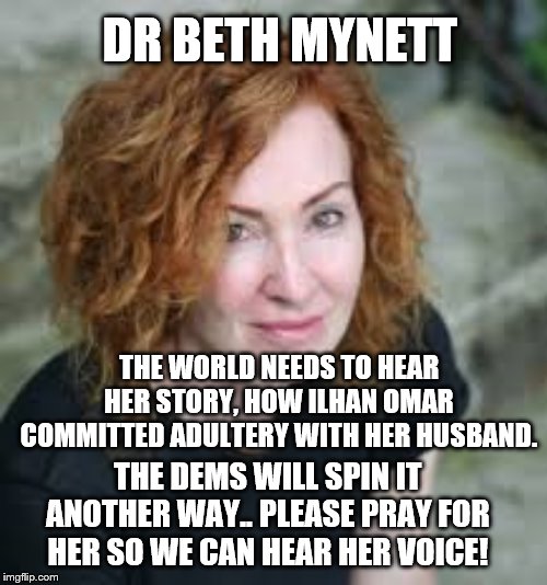 dr beth mynett | DR BETH MYNETT; THE WORLD NEEDS TO HEAR HER STORY, HOW ILHAN OMAR COMMITTED ADULTERY WITH HER HUSBAND. THE DEMS WILL SPIN IT ANOTHER WAY.. PLEASE PRAY FOR HER SO WE CAN HEAR HER VOICE! | image tagged in thoughts and prayers | made w/ Imgflip meme maker