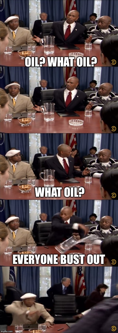 What are you talking about? | OIL? WHAT OIL? WHAT OIL? EVERYONE BUST OUT | image tagged in oil | made w/ Imgflip meme maker