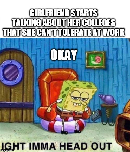 Spongebob Ight Imma Head Out | GIRLFRIEND STARTS TALKING ABOUT HER COLLEGES THAT SHE CAN'T TOLERATE AT WORK; OKAY | image tagged in spongebob ight imma head out | made w/ Imgflip meme maker