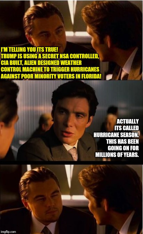 Waiting for leftists to blame Trump for Dorian | I'M TELLING YOU ITS TRUE! TRUMP IS USING A SECRET NSA CONTROLLED, CIA BUILT, ALIEN DESIGNED WEATHER CONTROL MACHINE TO TRIGGER HURRICANES AGAINST POOR MINORITY VOTERS IN FLORIDA! ACTUALLY ITS CALLED HURRICANE SEASON. THIS HAS BEEN GOING ON FOR MILLIONS OF YEARS. | image tagged in memes,inception | made w/ Imgflip meme maker