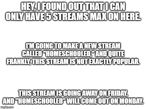 Slime and Satisfaction is shutting down | HEY, I FOUND OUT THAT I CAN ONLY HAVE 5 STREAMS MAX ON HERE. I'M GOING TO MAKE A NEW STREAM CALLED "HOMESCHOOLED," AND QUITE FRANKLY, THIS STREAM IS NOT EXACTLY POPULAR. THIS STREAM IS GOING AWAY ON FRIDAY, AND "HOMESCHOOLED" WILL COME OUT ON MONDAY. | image tagged in blank white template | made w/ Imgflip meme maker