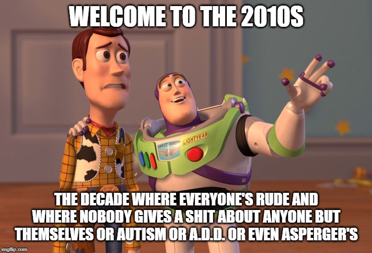 God this is the worst decade in my opinion ... i mean over the last decade people have gotten less smart as far as understanding | WELCOME TO THE 2010S; THE DECADE WHERE EVERYONE'S RUDE AND WHERE NOBODY GIVES A SHIT ABOUT ANYONE BUT THEMSELVES OR AUTISM OR A.D.D. OR EVEN ASPERGER'S | image tagged in memes,x x everywhere | made w/ Imgflip meme maker