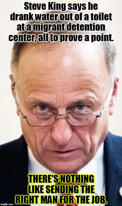 OK, all you AOC haters, let's see you defend this guy. | Steve King says he drank water out of a toilet at a migrant detention center, all to prove a point. THERE'S NOTHING LIKE SENDING THE RIGHT MAN FOR THE JOB. | image tagged in congressman steve king,immigrants,concentration camp,toilet | made w/ Imgflip meme maker