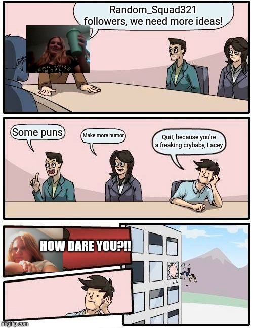 Boardroom Meeting Suggestion | Random_Squad321 followers, we need more ideas! Some puns; Make more humor; Quit, because you're a freaking crybaby, Lacey; HOW DARE YOU?!! | image tagged in memes,boardroom meeting suggestion | made w/ Imgflip meme maker