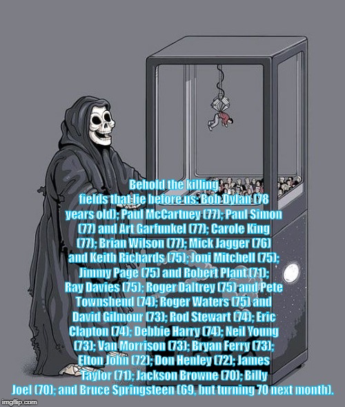 Grim Reaper Claw Machine | Behold the killing fields that lie before us: Bob Dylan (78 years old); Paul McCartney (77); Paul Simon (77) and Art Garfunkel (77); Carole King (77); Brian Wilson (77); Mick Jagger (76) and Keith Richards (75); Joni Mitchell (75); Jimmy Page (75) and Robert Plant (71); Ray Davies (75); Roger Daltrey (75) and Pete Townshend (74); Roger Waters (75) and David Gilmour (73); Rod Stewart (74); Eric Clapton (74); Debbie Harry (74); Neil Young (73); Van Morrison (73); Bryan Ferry (73); Elton John (72); Don Henley (72); James Taylor (71); Jackson Browne (70); Billy Joel (70); and Bruce Springsteen (69, but turning 70 next month). | image tagged in grim reaper claw machine | made w/ Imgflip meme maker