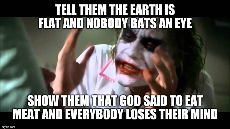 Joker nobody bats an eye | TELL THEM THE EARTH IS FLAT AND NOBODY BATS AN EYE; SHOW THEM THAT GOD SAID TO EAT MEAT AND EVERYBODY LOSES THEIR MIND | image tagged in joker nobody bats an eye | made w/ Imgflip meme maker