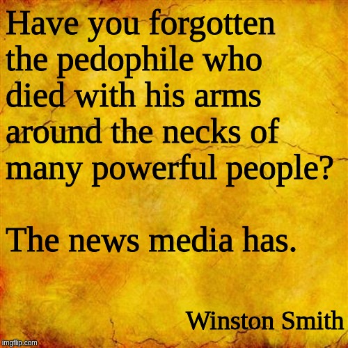 Yellow parchment paper | Have you forgotten
the pedophile who
died with his arms
around the necks of
many powerful people?

 
The news media has. Winston Smith | image tagged in yellow parchment paper | made w/ Imgflip meme maker