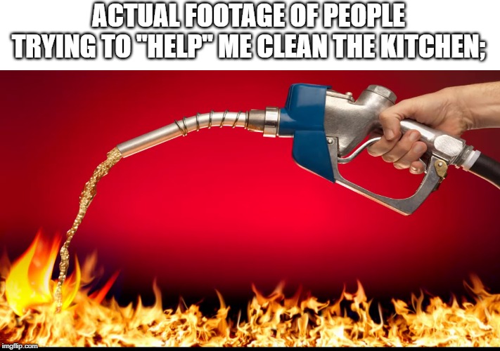 fuel on fire | ACTUAL FOOTAGE OF PEOPLE TRYING TO "HELP" ME CLEAN THE KITCHEN; | image tagged in fuel on fire | made w/ Imgflip meme maker