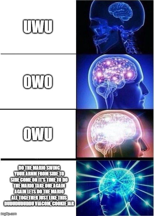 Expanding Brain | UWU; 0W0; 0WU; DO THE MARIO SWING YOUR ARNM FROM SIDE TO SIDE COME ON IT'S TIME TO DO THE MARIO TAKE ONE AGAIN AGAIN LETS DO THE MARIO ALL TOGETHER JUST LIKE THIS DUDUDUDUDDU VIACOM, COOKIE JAR | image tagged in memes,expanding brain | made w/ Imgflip meme maker