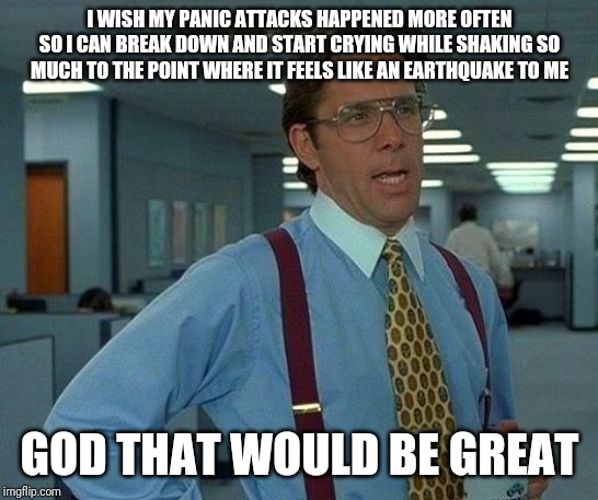 That Would Be Great Meme | I WISH MY PANIC ATTACKS HAPPENED MORE OFTEN SO I CAN BREAK DOWN AND START CRYING WHILE SHAKING SO MUCH TO THE POINT WHERE IT FEELS LIKE AN EARTHQUAKE TO ME; GOD THAT WOULD BE GREAT | image tagged in memes,that would be great | made w/ Imgflip meme maker