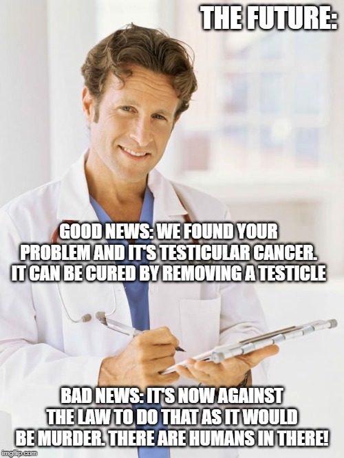 Doctor | THE FUTURE:; GOOD NEWS: WE FOUND YOUR PROBLEM AND IT'S TESTICULAR CANCER. IT CAN BE CURED BY REMOVING A TESTICLE; BAD NEWS: IT'S NOW AGAINST THE LAW TO DO THAT AS IT WOULD BE MURDER. THERE ARE HUMANS IN THERE! | image tagged in doctor | made w/ Imgflip meme maker