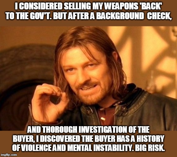 One Does Not Simply Meme | I CONSIDERED SELLING MY WEAPONS 'BACK' TO THE GOV'T. BUT AFTER A BACKGROUND  CHECK, AND THOROUGH INVESTIGATION OF THE BUYER, I DISCOVERED THE BUYER HAS A HISTORY OF VIOLENCE AND MENTAL INSTABILITY. BIG RISK. | image tagged in memes,one does not simply | made w/ Imgflip meme maker