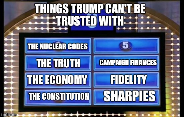 family feud | THINGS TRUMP CAN'T BE
TRUSTED WITH; THE NUCLEAR CODES; CAMPAIGN FINANCES; THE TRUTH; THE ECONOMY; FIDELITY; SHARPIES; THE CONSTITUTION | image tagged in family feud | made w/ Imgflip meme maker