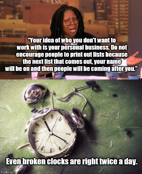 WTG Whoopi. Thank you. | “Your idea of who you don't want to work with is your personal business. Do not encourage people to print out lists because the next list that comes out, your name will be on and then people will be coming after you.”; Even broken clocks are right twice a day. | image tagged in whoopi goldberg | made w/ Imgflip meme maker