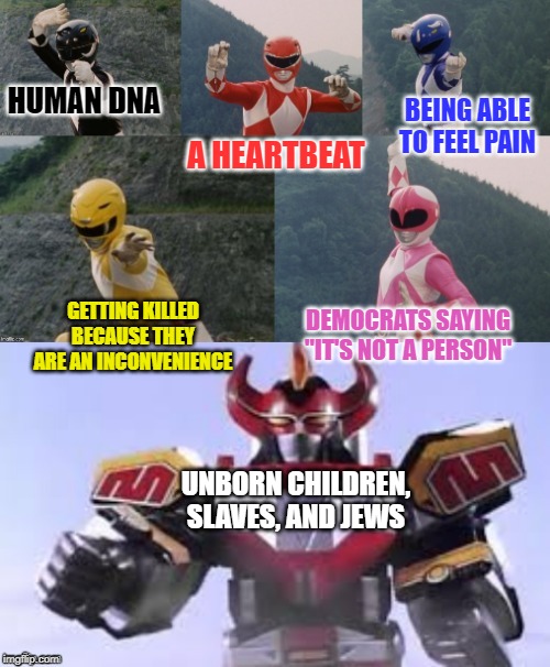 Mighty Morphing Power Rangers summon the Megazord | A HEARTBEAT; HUMAN DNA; BEING ABLE TO FEEL PAIN; GETTING KILLED BECAUSE THEY ARE AN INCONVENIENCE; DEMOCRATS SAYING "IT'S NOT A PERSON"; UNBORN CHILDREN, SLAVES, AND JEWS | image tagged in mighty morphing power rangers summon the megazord | made w/ Imgflip meme maker