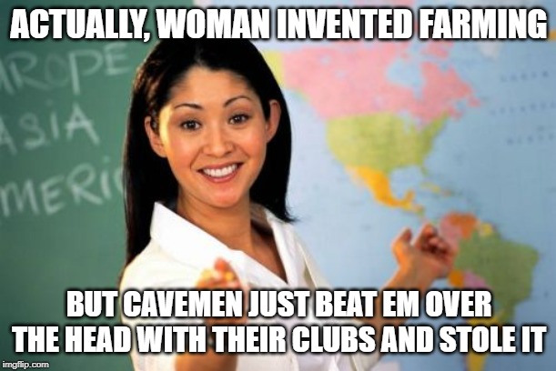 Historical Fact | ACTUALLY, WOMAN INVENTED FARMING BUT CAVEMEN JUST BEAT EM OVER THE HEAD WITH THEIR CLUBS AND STOLE IT | image tagged in memes,unhelpful high school teacher | made w/ Imgflip meme maker