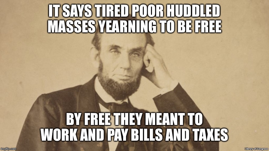 Tell Me More About Abe Lincoln | IT SAYS TIRED POOR HUDDLED MASSES YEARNING TO BE FREE BY FREE THEY MEANT TO WORK AND PAY BILLS AND TAXES | image tagged in tell me more about abe lincoln | made w/ Imgflip meme maker