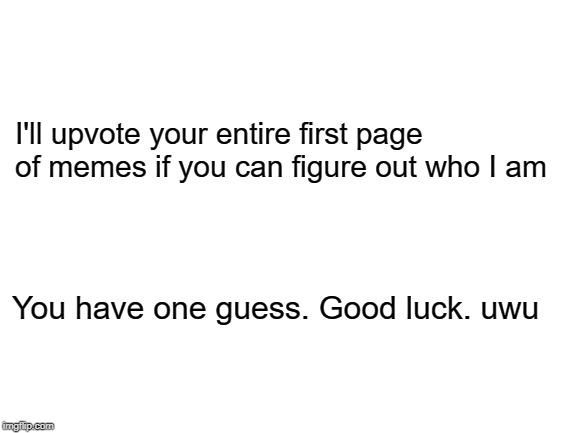 Just treat dis like a meme and gimme an upvote and we're good... | I'll upvote your entire first page of memes if you can figure out who I am; You have one guess. Good luck. uwu | image tagged in blank white template | made w/ Imgflip meme maker