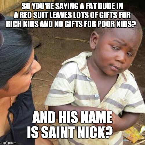 Third World Skeptical Kid Meme | SO YOU'RE SAYING A FAT DUDE IN A RED SUIT LEAVES LOTS OF GIFTS FOR RICH KIDS AND NO GIFTS FOR POOR KIDS? AND HIS NAME IS SAINT NICK? | image tagged in memes,third world skeptical kid | made w/ Imgflip meme maker