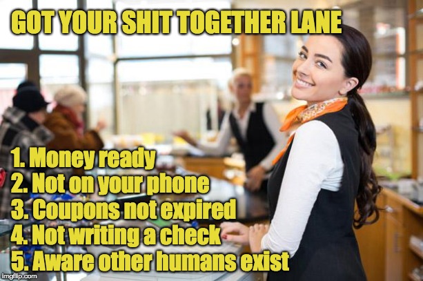 Good cashier | GOT YOUR SHIT TOGETHER LANE; 1. Money ready
2. Not on your phone
3. Coupons not expired
4. Not writing a check
5. Aware other humans exist | image tagged in good cashier | made w/ Imgflip meme maker