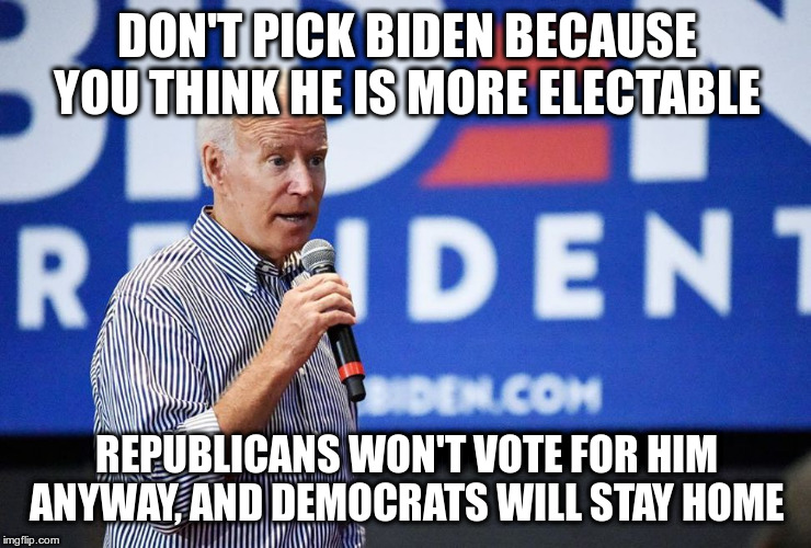 Pick someone whose policies you are passionate about instead | DON'T PICK BIDEN BECAUSE YOU THINK HE IS MORE ELECTABLE; REPUBLICANS WON'T VOTE FOR HIM ANYWAY, AND DEMOCRATS WILL STAY HOME | image tagged in biden,democrats,passion,warning | made w/ Imgflip meme maker