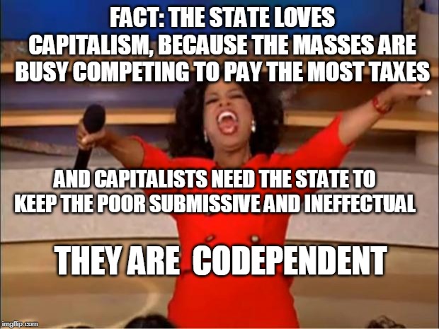 Oprah You Get A Meme | FACT: THE STATE LOVES CAPITALISM, BECAUSE THE MASSES ARE BUSY COMPETING TO PAY THE MOST TAXES; AND CAPITALISTS NEED THE STATE TO KEEP THE POOR SUBMISSIVE AND INEFFECTUAL; THEY ARE  CODEPENDENT | image tagged in memes,oprah you get a | made w/ Imgflip meme maker