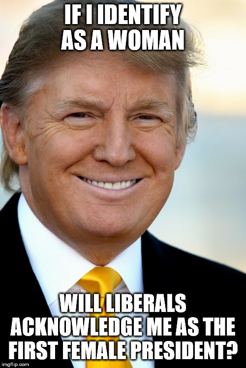 trump | IF I IDENTIFY AS A WOMAN; WILL LIBERALS ACKNOWLEDGE ME AS THE FIRST FEMALE PRESIDENT? | image tagged in trump | made w/ Imgflip meme maker