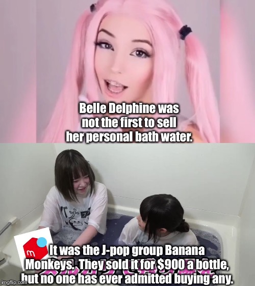 Strange Stuff | Belle Delphine was not the first to sell her personal bath water. It was the J-pop group Banana Monkeys.  They sold it for $900 a bottle, but no one has ever admitted buying any. | image tagged in bella delphine,banana monkeys | made w/ Imgflip meme maker
