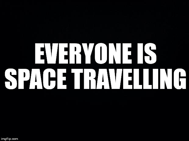 Black background | EVERYONE IS SPACE TRAVELLING | image tagged in black background | made w/ Imgflip meme maker