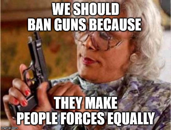 Madea | WE SHOULD BAN GUNS BECAUSE; THEY MAKE PEOPLE FORCES EQUALLY | image tagged in madea | made w/ Imgflip meme maker