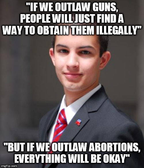 Conservative Logic | "IF WE OUTLAW GUNS, PEOPLE WILL JUST FIND A WAY TO OBTAIN THEM ILLEGALLY"; "BUT IF WE OUTLAW ABORTIONS, EVERYTHING WILL BE OKAY" | image tagged in college conservative,conservative logic,conservative hypocrisy,stupid conservatives,gun control,abortion | made w/ Imgflip meme maker