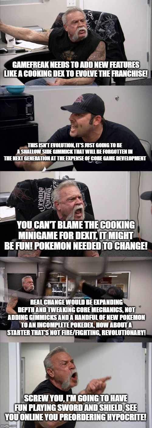 American Chopper Argument | GAMEFREAK NEEDS TO ADD NEW FEATURES LIKE A COOKING DEX TO EVOLVE THE FRANCHISE! THIS ISN'T EVOLUTION, IT'S JUST GOING TO BE A SHALLOW SIDE GIMMICK THAT WILL BE FORGOTTEN IN THE NEXT GENERATION AT THE EXPENSE OF CORE GAME DEVELOPMENT; YOU CAN'T BLAME THE COOKING MINIGAME FOR DEXIT, IT MIGHT BE FUN! POKEMON NEEDED TO CHANGE! REAL CHANGE WOULD BE EXPANDING DEPTH AND TWEAKING CORE MECHANICS, NOT ADDING GIMMICKS AND A HANDFUL OF NEW POKEMON TO AN INCOMPLETE POKEDEX, HOW ABOUT A STARTER THAT'S NOT FIRE/FIGHTING, REVOLUTIONARY! SCREW YOU, I'M GOING TO HAVE FUN PLAYING SWORD AND SHIELD, SEE YOU ONLINE YOU PREORDERING HYPOCRITE! | image tagged in memes,american chopper argument | made w/ Imgflip meme maker